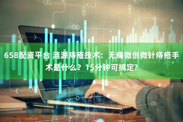 658配资平台 涟源痔疮技术：无痛微创微针痔疮手术是什么？15分钟可搞定?